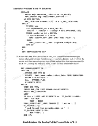 Oracle Database 10g: Develop PL/SQL Program Units APS-10
Additional Practices 9 and 10: Solutions
DECLARE
EMPNO emp.EMPLOYEE_ID%TYPE := &P_EMPNO;
NEW_DEPTNO emp.DEPARTMENT_ID%TYPE :=
&P_NEW_DEPTNO;
PER_INCREASE NUMBER(7,2) := & P_PER_INCREASE;
BEGIN
UPDATE emp
SET department_id = NEW_DEPTNO,
salary = salary + (salary * PER_INCREASE/100)
WHERE employee_id = EMPNO;
IF SQL%ROWCOUNT = 0 THEN
DBMS_OUTPUT.PUT_LINE ('No Data Found');
ELSE
DBMS_OUTPUT.PUT_LINE ('Update Complete');
END IF;
END;
/
SET SERVEROUTPUT OFF
10. Create a PL/SQL block to declare an EMP_CUR cursor to select the employee
name, salary, and hire date from the employees table. Process each row from the
cursor, and if the salary is greater than 15,000 and the hire date is greater than 01-
FEB-1988, display the employee name, salary, and hire date in the window.
SET SERVEROUTPUT ON
DECLARE
CURSOR EMP_CUR IS
SELECT last_name,salary,hire_date FROM EMPLOYEES;
ENAME VARCHAR2(25);
SAL NUMBER(7,2);
HIREDATE DATE;
BEGIN
OPEN EMP_CUR;
FETCH EMP_CUR INTO ENAME,SAL,HIREDATE;
WHILE EMP_CUR%FOUND
LOOP
IF SAL > 15000 AND HIREDATE >= TO_DATE('01-FEB-
1988','DD-MON-
YYYY') THEN
DBMS_OUTPUT.PUT_LINE (ENAME || ' earns ' ||
TO_CHAR(SAL)||
' and joined the organization on ' ||
TO_DATE(HIREDATE,'DD-
Mon-YYYY'));
END IF;
Oracle University and Gandhi Institute of Engineering and
Technology use onlyฺ
UnauthorizedreproductionordistributionprohibitedฺCopyright2012,Oracleand/oritsaffiliatesฺ
 