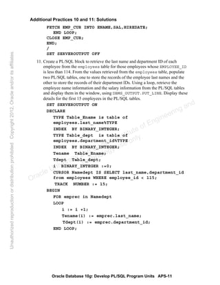 Oracle Database 10g: Develop PL/SQL Program Units APS-11
Additional Practices 10 and 11: Solutions
FETCH EMP_CUR INTO ENAME,SAL,HIREDATE;
END LOOP;
CLOSE EMP_CUR;
END;
/
SET SERVEROUTPUT OFF
11. Create a PL/SQL block to retrieve the last name and department ID of each
employee from the employees table for those employees whose EMPLOYEE_ID
is less than 114. From the values retrieved from the employees table, populate
two PL/SQL tables, one to store the records of the employee last names and the
other to store the records of their department IDs. Using a loop, retrieve the
employee name information and the salary information from the PL/SQL tables
and display them in the window, using DBMS_OUTPUT.PUT_LINE. Display these
details for the first 15 employees in the PL/SQL tables.
SET SERVEROUTPUT ON
DECLARE
TYPE Table_Ename is table of
employees.last_name%TYPE
INDEX BY BINARY_INTEGER;
TYPE Table_dept is table of
employees.department_id%TYPE
INDEX BY BINARY_INTEGER;
Tename Table_Ename;
Tdept Table_dept;
i BINARY_INTEGER :=0;
CURSOR Namedept IS SELECT last_name,department_id
from employees WHERE employee_id < 115;
TRACK NUMBER := 15;
BEGIN
FOR emprec in Namedept
LOOP
i := i +1;
Tename(i) := emprec.last_name;
Tdept(i) := emprec.department_id;
END LOOP;
Oracle University and Gandhi Institute of Engineering and
Technology use onlyฺ
UnauthorizedreproductionordistributionprohibitedฺCopyright2012,Oracleand/oritsaffiliatesฺ
 