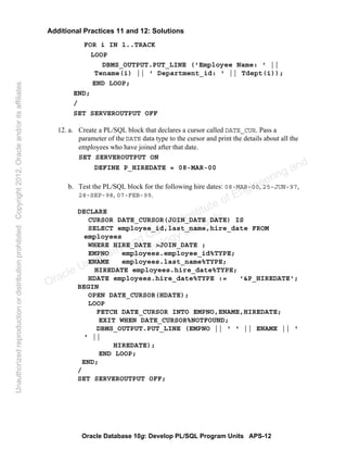 Oracle Database 10g: Develop PL/SQL Program Units APS-12
Additional Practices 11 and 12: Solutions
FOR i IN 1..TRACK
LOOP
DBMS_OUTPUT.PUT_LINE ('Employee Name: ' ||
Tename(i) || ' Department_id: ' || Tdept(i));
END LOOP;
END;
/
SET SERVEROUTPUT OFF
12. a. Create a PL/SQL block that declares a cursor called DATE_CUR. Pass a
parameter of the DATE data type to the cursor and print the details about all the
employees who have joined after that date.
SET SERVEROUTPUT ON
DEFINE P_HIREDATE = 08-MAR-00
b. Test the PL/SQL block for the following hire dates: 08-MAR-00, 25-JUN-97,
28-SEP-98, 07-FEB-99.
DECLARE
CURSOR DATE_CURSOR(JOIN_DATE DATE) IS
SELECT employee_id,last_name,hire_date FROM
employees
WHERE HIRE_DATE >JOIN_DATE ;
EMPNO employees.employee_id%TYPE;
ENAME employees.last_name%TYPE;
HIREDATE employees.hire_date%TYPE;
HDATE employees.hire_date%TYPE := '&P_HIREDATE';
BEGIN
OPEN DATE_CURSOR(HDATE);
LOOP
FETCH DATE_CURSOR INTO EMPNO,ENAME,HIREDATE;
EXIT WHEN DATE_CURSOR%NOTFOUND;
DBMS_OUTPUT.PUT_LINE (EMPNO || ' ' || ENAME || '
' ||
HIREDATE);
END LOOP;
END;
/
SET SERVEROUTPUT OFF;
Oracle University and Gandhi Institute of Engineering and
Technology use onlyฺ
UnauthorizedreproductionordistributionprohibitedฺCopyright2012,Oracleand/oritsaffiliatesฺ
 