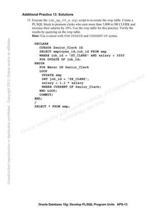 Oracle Database 10g: Develop PL/SQL Program Units APS-13
Additional Practice 13: Solutions
13. Execute the lab_ap_09_a.sql script to re-create the emp table. Create a
PL/SQL block to promote clerks who earn more than 3,000 to SR CLERK and
increase their salaries by 10%. Use the emp table for this practice. Verify the
results by querying on the emp table.
Hint: Use a cursor with FOR UPDATE and CURRENT OF syntax.
DECLARE
CURSOR Senior_Clerk IS
SELECT employee_id,job_id FROM emp
WHERE job_id = 'ST_CLERK' AND salary > 3000
FOR UPDATE OF job_id;
BEGIN
FOR Emrec IN Senior_Clerk
LOOP
UPDATE emp
SET job_id = 'SR_CLERK',
salary = 1.1 * salary
WHERE CURRENT OF Senior_Clerk;
END LOOP;
COMMIT;
END;
/
SELECT * FROM emp;
Oracle University and Gandhi Institute of Engineering and
Technology use onlyฺ
UnauthorizedreproductionordistributionprohibitedฺCopyright2012,Oracleand/oritsaffiliatesฺ
 