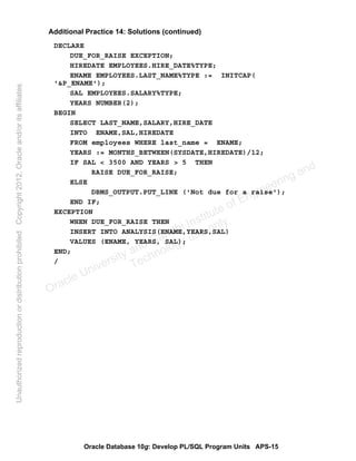 Oracle Database 10g: Develop PL/SQL Program Units APS-15
Additional Practice 14: Solutions (continued)
DECLARE
DUE_FOR_RAISE EXCEPTION;
HIREDATE EMPLOYEES.HIRE_DATE%TYPE;
ENAME EMPLOYEES.LAST_NAME%TYPE := INITCAP(
'&P_ENAME');
SAL EMPLOYEES.SALARY%TYPE;
YEARS NUMBER(2);
BEGIN
SELECT LAST_NAME,SALARY,HIRE_DATE
INTO ENAME,SAL,HIREDATE
FROM employees WHERE last_name = ENAME;
YEARS := MONTHS_BETWEEN(SYSDATE,HIREDATE)/12;
IF SAL < 3500 AND YEARS > 5 THEN
RAISE DUE_FOR_RAISE;
ELSE
DBMS_OUTPUT.PUT_LINE ('Not due for a raise');
END IF;
EXCEPTION
WHEN DUE_FOR_RAISE THEN
INSERT INTO ANALYSIS(ENAME,YEARS,SAL)
VALUES (ENAME, YEARS, SAL);
END;
/
Oracle University and Gandhi Institute of Engineering and
Technology use onlyฺ
UnauthorizedreproductionordistributionprohibitedฺCopyright2012,Oracleand/oritsaffiliatesฺ
 