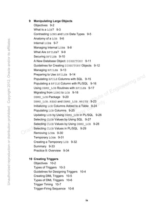 ix
9 Manipulating Large Objects
Objectives 9-2
What Is a LOB? 9-3
Contrasting LONG and LOB Data Types 9-5
Anatomy of a LOB 9-6
Internal LOBs 9-7
Managing Internal LOBs 9-8
What Are BFILEs? 9-9
Securing BFILEs 9-10
A New Database Object: DIRECTORY 9-11
Guidelines for Creating DIRECTORY Objects 9-12
Managing BFILEs 9-13
Preparing to Use BFILEs 9-14
Populating BFILE Columns with SQL 9-15
Populating a BFILE Column with PL/SQL 9-16
Using DBMS_LOB Routines with BFILEs 9-17
Migrating from LONG to LOB 9-18
DBMS_LOB Package 9-20
DBMS_LOB.READ and DBMS_LOB.WRITE 9-23
Initializing LOB Columns Added to a Table 9-24
Populating LOB Columns 9-25
Updating LOB by Using DBMS_LOB in PL/SQL 9-26
Selecting CLOB Values by Using SQL 9-27
Selecting CLOB Values by Using DBMS_LOB 9-28
Selecting CLOB Values in PL/SQL 9-29
Removing LOBs 9-30
Temporary LOBs 9-31
Creating a Temporary LOB 9-32
Summary 9-33
Practice 9: Overview 9-34
10 Creating Triggers
Objectives 10-2
Types of Triggers 10-3
Guidelines for Designing Triggers 10-4
Creating DML Triggers 10-5
Types of DML Triggers 10-6
Trigger Timing 10-7
Trigger-Firing Sequence 10-8
Oracle University and Gandhi Institute of Engineering and
Technology use onlyฺ
UnauthorizedreproductionordistributionprohibitedฺCopyright2012,Oracleand/oritsaffiliatesฺ
 