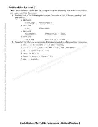 Oracle Database 10g: PL/SQL Fundamentals Additional Practices-3
Additional Practice 1 and 2
Note: These exercises can be used for extra practice when discussing how to declare variables
and write executable statements.
1. Evaluate each of the following declarations. Determine which of them are not legal and
explain why.
a. DECLARE
name,dept VARCHAR2(14);
b. DECLARE
test NUMBER(5);
c. DECLARE
MAXSALARY NUMBER(7,2) = 5000;
d. DECLARE
JOINDATE BOOLEAN := SYSDATE;
2. In each of the following assignments, determine the data type of the resulting expression.
a. email := firstname || to_char(empno);
b. confirm := to_date('20-JAN-1999', 'DD-MON-YYYY');
c. sal := (1000*12) + 500
d. test := FALSE;
e. temp := temp1 < (temp2/ 3);
f. var := sysdate;
Oracle University and Gandhi Institute of Engineering and
Technology use onlyฺ
UnauthorizedreproductionordistributionprohibitedฺCopyright2012,Oracleand/oritsaffiliatesฺ
 