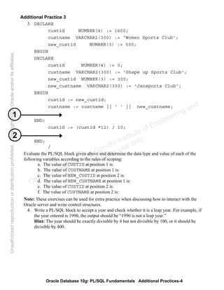 Oracle Database 10g: PL/SQL Fundamentals Additional Practices-4
Additional Practice 3
3. DECLARE
custid NUMBER(4) := 1600;
custname VARCHAR2(300) := 'Women Sports Club';
new_custid NUMBER(3) := 500;
BEGIN
DECLARE
custid NUMBER(4) := 0;
custname VARCHAR2(300) := 'Shape up Sports Club';
new_custid NUMBER(3) := 300;
new_custname VARCHAR2(300) := 'Jansports Club';
BEGIN
custid := new_custid;
custname := custname || ' ' || new_custname;
END;
custid := (custid *12) / 10;
END;
/
Evaluate the PL/SQL block given above and determine the data type and value of each of the
following variables according to the rules of scoping:
a. The value of CUSTID at position 1 is:
b. The value of CUSTNAME at position 1 is:
c. The value of NEW_CUSTID at position 2 is:
d. The value of NEW_CUSTNAME at position 1 is:
e. The value of CUSTID at position 2 is:
f. The value of CUSTNAME at position 2 is:
Note: These exercises can be used for extra practice when discussing how to interact with the
Oracle server and write control structures.
4. Write a PL/SQL block to accept a year and check whether it is a leap year. For example, if
the year entered is 1990, the output should be “1990 is not a leap year.”
Hint: The year should be exactly divisible by 4 but not divisible by 100, or it should be
divisible by 400.
1
2
Oracle University and Gandhi Institute of Engineering and
Technology use onlyฺ
UnauthorizedreproductionordistributionprohibitedฺCopyright2012,Oracleand/oritsaffiliatesฺ
 