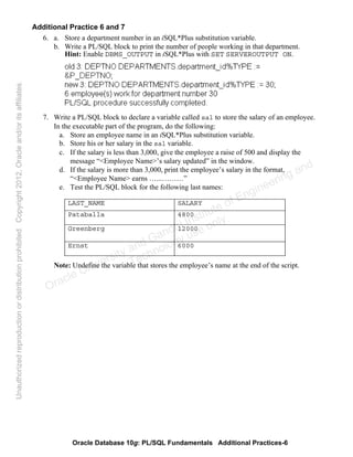 Oracle Database 10g: PL/SQL Fundamentals Additional Practices-6
Additional Practice 6 and 7
6. a. Store a department number in an iSQL*Plus substitution variable.
b. Write a PL/SQL block to print the number of people working in that department.
Hint: Enable DBMS_OUTPUT in iSQL*Plus with SET SERVEROUTPUT ON.
7. Write a PL/SQL block to declare a variable called sal to store the salary of an employee.
In the executable part of the program, do the following:
a. Store an employee name in an iSQL*Plus substitution variable.
b. Store his or her salary in the sal variable.
c. If the salary is less than 3,000, give the employee a raise of 500 and display the
message “<Employee Name>’s salary updated” in the window.
d. If the salary is more than 3,000, print the employee’s salary in the format,
“<Employee Name> earns …...………”
e. Test the PL/SQL block for the following last names:
Note: Undefine the variable that stores the employee’s name at the end of the script.
LAST_NAME SALARY
Pataballa 4800
Greenberg 12000
Ernst 6000
Oracle University and Gandhi Institute of Engineering and
Technology use onlyฺ
UnauthorizedreproductionordistributionprohibitedฺCopyright2012,Oracleand/oritsaffiliatesฺ
 