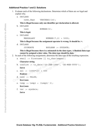 Oracle Database 10g: PL/SQL Fundamentals Additional Practice Solutions-2
Additional Practice 1 and 2: Solutions
1. Evaluate each of the following declarations. Determine which of them are not legal and
explain why.
a. DECLARE
name,dept VARCHAR2(14);
This is illegal because only one identifier per declaration is allowed.
b. DECLARE
test NUMBER(5);
This is legal.
c. DECLARE
MAXSALARY NUMBER(7,2) = 5000;
This is illegal because the assignment operator is wrong. It should be :=.
d. DECLARE
JOINDATE BOOLEAN := SYSDATE;
This is illegal because there is a mismatch in the data types. A Boolean data type
cannot be assigned a date value. The data type should be date.
2. In each of the following assignments, determine the data type of the resulting expression.
a. email := firstname || to_char(empno);
Character string
b. confirm := to_date('20-JAN-1999', 'DD-MON-YYYY');
Date
c. sal := (1000*12) + 500
Number
d. test := FALSE;
Boolean
e. temp := temp1 < (temp2/ 3);
Boolean
f. var := sysdate;
Date
Oracle University and Gandhi Institute of Engineering and
Technology use onlyฺ
UnauthorizedreproductionordistributionprohibitedฺCopyright2012,Oracleand/oritsaffiliatesฺ
 