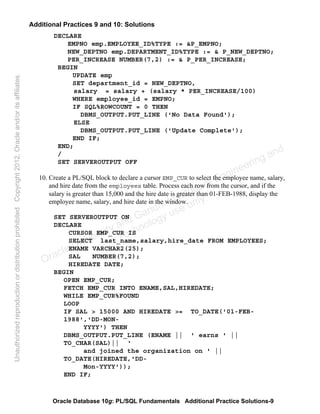 Oracle Database 10g: PL/SQL Fundamentals Additional Practice Solutions-9
Additional Practices 9 and 10: Solutions
DECLARE
EMPNO emp.EMPLOYEE_ID%TYPE := &P_EMPNO;
NEW_DEPTNO emp.DEPARTMENT_ID%TYPE := & P_NEW_DEPTNO;
PER_INCREASE NUMBER(7,2) := & P_PER_INCREASE;
BEGIN
UPDATE emp
SET department_id = NEW_DEPTNO,
salary = salary + (salary * PER_INCREASE/100)
WHERE employee_id = EMPNO;
IF SQL%ROWCOUNT = 0 THEN
DBMS_OUTPUT.PUT_LINE ('No Data Found');
ELSE
DBMS_OUTPUT.PUT_LINE ('Update Complete');
END IF;
END;
/
SET SERVEROUTPUT OFF
10. Create a PL/SQL block to declare a cursor EMP_CUR to select the employee name, salary,
and hire date from the employees table. Process each row from the cursor, and if the
salary is greater than 15,000 and the hire date is greater than 01-FEB-1988, display the
employee name, salary, and hire date in the window.
SET SERVEROUTPUT ON
DECLARE
CURSOR EMP_CUR IS
SELECT last_name,salary,hire_date FROM EMPLOYEES;
ENAME VARCHAR2(25);
SAL NUMBER(7,2);
HIREDATE DATE;
BEGIN
OPEN EMP_CUR;
FETCH EMP_CUR INTO ENAME,SAL,HIREDATE;
WHILE EMP_CUR%FOUND
LOOP
IF SAL > 15000 AND HIREDATE >= TO_DATE('01-FEB-
1988','DD-MON-
YYYY') THEN
DBMS_OUTPUT.PUT_LINE (ENAME || ' earns ' ||
TO_CHAR(SAL)|| ‘
and joined the organization on ' ||
TO_DATE(HIREDATE,'DD-
Mon-YYYY'));
END IF;
Oracle University and Gandhi Institute of Engineering and
Technology use onlyฺ
UnauthorizedreproductionordistributionprohibitedฺCopyright2012,Oracleand/oritsaffiliatesฺ
 