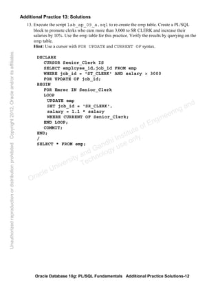 Oracle Database 10g: PL/SQL Fundamentals Additional Practice Solutions-12
Additional Practice 13: Solutions
13. Execute the script lab_ap_09_a.sql to re-create the emp table. Create a PL/SQL
block to promote clerks who earn more than 3,000 to SR CLERK and increase their
salaries by 10%. Use the emp table for this practice. Verify the results by querying on the
emp table.
Hint: Use a cursor with FOR UPDATE and CURRENT OF syntax.
DECLARE
CURSOR Senior_Clerk IS
SELECT employee_id,job_id FROM emp
WHERE job_id = 'ST_CLERK' AND salary > 3000
FOR UPDATE OF job_id;
BEGIN
FOR Emrec IN Senior_Clerk
LOOP
UPDATE emp
SET job_id = 'SR_CLERK',
salary = 1.1 * salary
WHERE CURRENT OF Senior_Clerk;
END LOOP;
COMMIT;
END;
/
SELECT * FROM emp;
Oracle University and Gandhi Institute of Engineering and
Technology use onlyฺ
UnauthorizedreproductionordistributionprohibitedฺCopyright2012,Oracleand/oritsaffiliatesฺ
 