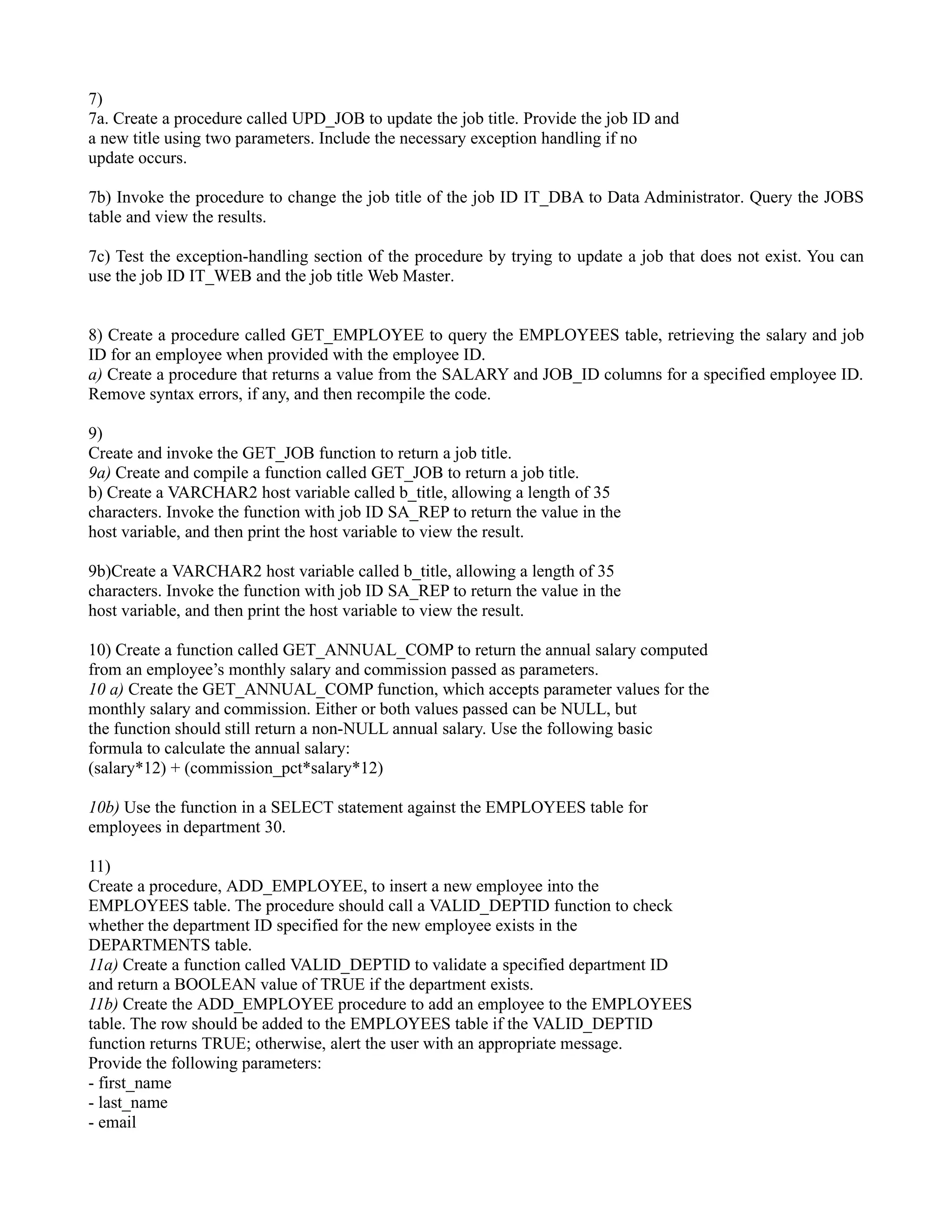 7) 7a. Create a procedure called UPD_JOB to update the job title. Provide the job ID and a new title using two parameters. Include the necessary exception handling if no update occurs. 7b) Invoke the procedure to change the job title of the job ID IT_DBA to Data Administrator. Query the JOBS table and view the results. 7c) Test the exception-handling section of the procedure by trying to update a job that does not exist. You can use the job ID IT_WEB and the job title Web Master. 8) Create a procedure called GET_EMPLOYEE to query the EMPLOYEES table, retrieving the salary and job ID for an employee when provided with the employee ID. a) Create a procedure that returns a value from the SALARY and JOB_ID columns for a specified employee ID. Remove syntax errors, if any, and then recompile the code. 9) Create and invoke the GET_JOB function to return a job title. 9a) Create and compile a function called GET_JOB to return a job title. b) Create a VARCHAR2 host variable called b_title, allowing a length of 35 characters. Invoke the function with job ID SA_REP to return the value in the host variable, and then print the host variable to view the result. 9b)Create a VARCHAR2 host variable called b_title, allowing a length of 35 characters. Invoke the function with job ID SA_REP to return the value in the host variable, and then print the host variable to view the result. 10) Create a function called GET_ANNUAL_COMP to return the annual salary computed from an employee’s monthly salary and commission passed as parameters. 10 a) Create the GET_ANNUAL_COMP function, which accepts parameter values for the monthly salary and commission. Either or both values passed can be NULL, but the function should still return a non-NULL annual salary. Use the following basic formula to calculate the annual salary: (salary*12) + (commission_pct*salary*12) 10b) Use the function in a SELECT statement against the EMPLOYEES table for employees in department 30. 11) Create a procedure, ADD_EMPLOYEE, to insert a new employee into the EMPLOYEES table. The procedure should call a VALID_DEPTID function to check whether the department ID specified for the new employee exists in the DEPARTMENTS table. 11a) Create a function called VALID_DEPTID to validate a specified department ID and return a BOOLEAN value of TRUE if the department exists. 11b) Create the ADD_EMPLOYEE procedure to add an employee to the EMPLOYEES table. The row should be added to the EMPLOYEES table if the VALID_DEPTID function returns TRUE; otherwise, alert the user with an appropriate message. Provide the following parameters: - first_name - last_name - email 