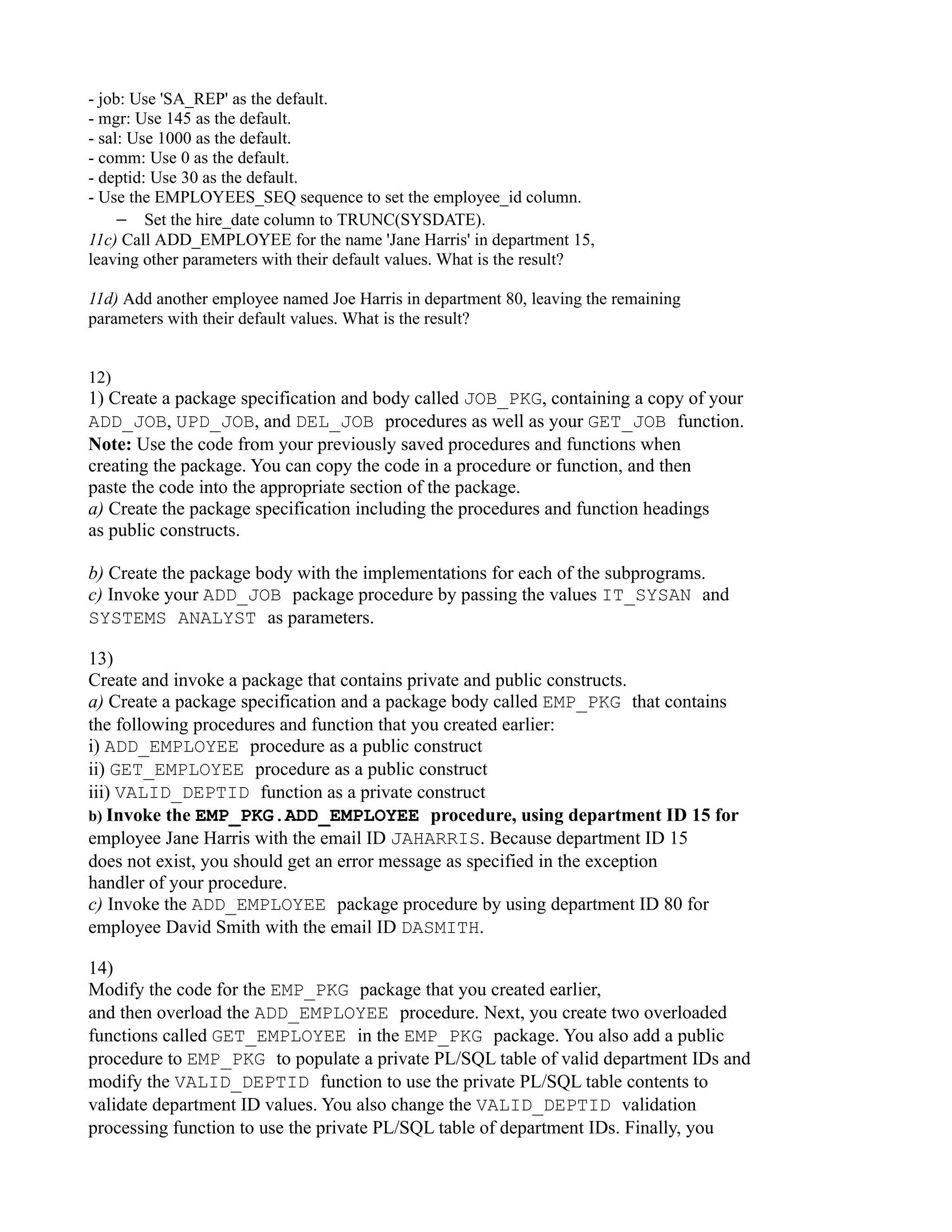 - job: Use 'SA_REP' as the default. - mgr: Use 145 as the default. - sal: Use 1000 as the default. - comm: Use 0 as the default. - deptid: Use 30 as the default. - Use the EMPLOYEES_SEQ sequence to set the employee_id column. − Set the hire_date column to TRUNC(SYSDATE). 11c) Call ADD_EMPLOYEE for the name 'Jane Harris' in department 15, leaving other parameters with their default values. What is the result? 11d) Add another employee named Joe Harris in department 80, leaving the remaining parameters with their default values. What is the result? 12) 1) Create a package specification and body called JOB_PKG, containing a copy of your ADD_JOB, UPD_JOB, and DEL_JOB procedures as well as your GET_JOB function. Note: Use the code from your previously saved procedures and functions when creating the package. You can copy the code in a procedure or function, and then paste the code into the appropriate section of the package. a) Create the package specification including the procedures and function headings as public constructs. b) Create the package body with the implementations for each of the subprograms. c) Invoke your ADD_JOB package procedure by passing the values IT_SYSAN and SYSTEMS ANALYST as parameters. 13) Create and invoke a package that contains private and public constructs. a) Create a package specification and a package body called EMP_PKG that contains the following procedures and function that you created earlier: i) ADD_EMPLOYEE procedure as a public construct ii) GET_EMPLOYEE procedure as a public construct iii) VALID_DEPTID function as a private construct b) Invoke the EMP_PKG.ADD_EMPLOYEE procedure, using department ID 15 for employee Jane Harris with the email ID JAHARRIS. Because department ID 15 does not exist, you should get an error message as specified in the exception handler of your procedure. c) Invoke the ADD_EMPLOYEE package procedure by using department ID 80 for employee David Smith with the email ID DASMITH. 14) Modify the code for the EMP_PKG package that you created earlier, and then overload the ADD_EMPLOYEE procedure. Next, you create two overloaded functions called GET_EMPLOYEE in the EMP_PKG package. You also add a public procedure to EMP_PKG to populate a private PL/SQL table of valid department IDs and modify the VALID_DEPTID function to use the private PL/SQL table contents to validate department ID values. You also change the VALID_DEPTID validation processing function to use the private PL/SQL table of department IDs. Finally, you 