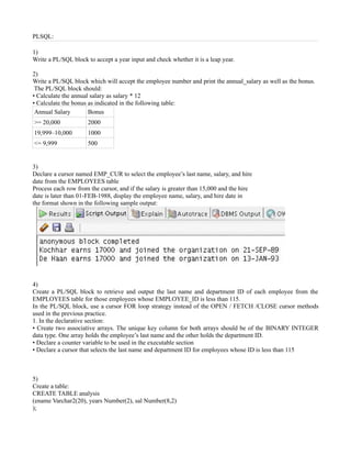 PLSQL:

1)
Write a PL/SQL block to accept a year input and check whether it is a leap year.

2)
Write a PL/SQL block which will accept the employee number and print the annual_salary as well as the bonus.
 The PL/SQL block should:
• Calculate the annual salary as salary * 12
• Calculate the bonus as indicated in the following table:
 Annual Salary        Bonus
>= 20,000            2000
19,999–10,000        1000
<= 9,999             500


3)
Declare a cursor named EMP_CUR to select the employee’s last name, salary, and hire
date from the EMPLOYEES table
Process each row from the cursor, and if the salary is greater than 15,000 and the hire
date is later than 01-FEB-1988, display the employee name, salary, and hire date in
the format shown in the following sample output:




4)
Create a PL/SQL block to retrieve and output the last name and department ID of each employee from the
EMPLOYEES table for those employees whose EMPLOYEE_ID is less than 115.
In the PL/SQL block, use a cursor FOR loop strategy instead of the OPEN / FETCH /CLOSE cursor methods
used in the previous practice.
1. In the declarative section:
• Create two associative arrays. The unique key column for both arrays should be of the BINARY INTEGER
data type. One array holds the employee’s last name and the other holds the department ID.
• Declare a counter variable to be used in the executable section
• Declare a cursor that selects the last name and department ID for employees whose ID is less than 115



5)
Create a table:
CREATE TABLE analysis
(ename Varchar2(20), years Number(2), sal Number(8,2)
);
 