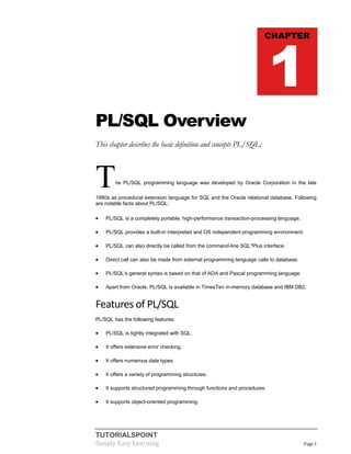 TUTORIALSPOINT
Simply Easy Learning Page 1
PL/SQL Overview
This chapter describes the basic definition and concepts PL/SQL:
The PL/SQL programming language was developed by Oracle Corporation in the late
1980s as procedural extension language for SQL and the Oracle relational database. Following
are notable facts about PL/SQL:
 PL/SQL is a completely portable, high-performance transaction-processing language.
 PL/SQL provides a built-in interpreted and OS independent programming environment.
 PL/SQL can also directly be called from the command-line SQL*Plus interface.
 Direct call can also be made from external programming language calls to database.
 PL/SQL's general syntax is based on that of ADA and Pascal programming language.
 Apart from Oracle, PL/SQL is available in TimesTen in-memory database and IBM DB2.
Features of PL/SQL
PL/SQL has the following features:
 PL/SQL is tightly integrated with SQL.
 It offers extensive error checking.
 It offers numerous data types.
 It offers a variety of programming structures.
 It supports structured programming through functions and procedures.
 It supports object-oriented programming.
CHAPTER
1
 
