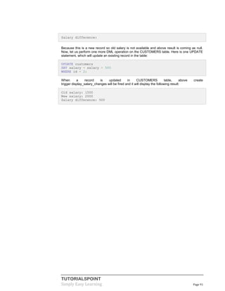 TUTORIALSPOINT
Simply Easy Learning Page 91
Salary difference:
Because this is a new record so old salary is not available and above result is coming as null.
Now, let us perform one more DML operation on the CUSTOMERS table. Here is one UPDATE
statement, which will update an existing record in the table:
UPDATE customers
SET salary = salary + 500
WHERE id = 2;
When a record is updated in CUSTOMERS table, above create
trigger display_salary_changes will be fired and it will display the following result:
Old salary: 1500
New salary: 2000
Salary difference: 500
 