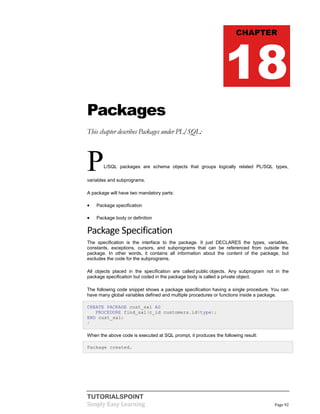 TUTORIALSPOINT
Simply Easy Learning Page 92
Packages
This chapter describes Packages under PL/SQL:
PL/SQL packages are schema objects that groups logically related PL/SQL types,
variables and subprograms.
A package will have two mandatory parts:
 Package specification
 Package body or definition
Package Specification
The specification is the interface to the package. It just DECLARES the types, variables,
constants, exceptions, cursors, and subprograms that can be referenced from outside the
package. In other words, it contains all information about the content of the package, but
excludes the code for the subprograms.
All objects placed in the specification are called public objects. Any subprogram not in the
package specification but coded in the package body is called a private object.
The following code snippet shows a package specification having a single procedure. You can
have many global variables defined and multiple procedures or functions inside a package.
CREATE PACKAGE cust_sal AS
PROCEDURE find_sal(c_id customers.id%type);
END cust_sal;
/
When the above code is executed at SQL prompt, it produces the following result:
Package created.
CHAPTER
18
 