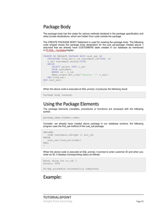 TUTORIALSPOINT
Simply Easy Learning Page 93
Package Body
The package body has the codes for various methods declared in the package specification and
other private declarations, which are hidden from code outside the package.
The CREATE PACKAGE BODY Statement is used for creating the package body. The following
code snippet shows the package body declaration for the cust_sal package created above. I
assumed that we already have CUSTOMERS table created in our database as mentioned
in PL/SQL - Variableschapter.
CREATE OR REPLACE PACKAGE BODY cust_sal AS
PROCEDURE find_sal(c_id customers.id%TYPE) IS
c_sal customers.salary%TYPE;
BEGIN
SELECT salary INTO c_sal
FROM customers
WHERE id = c_id;
dbms_output.put_line('Salary: '|| c_sal);
END find_sal;
END cust_sal;
/
When the above code is executed at SQL prompt, it produces the following result:
Package body created.
Using the Package Elements
The package elements (variables, procedures or functions) are accessed with the following
syntax:
package_name.element_name;
Consider, we already have created above package in our database schema, the following
program uses the find_sal method of the cust_sal package:
DECLARE
code customers.id%type := &cc_id;
BEGIN
cust_sal.find_sal(code);
END;
/
When the above code is executed at SQL prompt, it prompt to enter customer ID and when you
enter an ID, it displays corresponding salary as follows:
Enter value for cc_id: 1
Salary: 3000
PL/SQL procedure successfully completed.
Example:
 