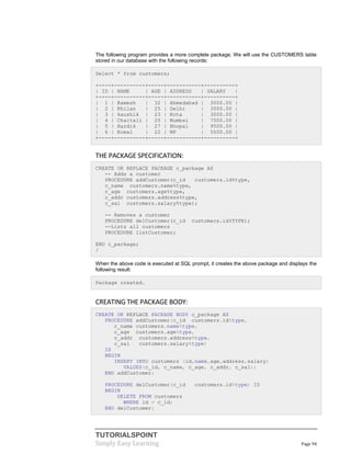 TUTORIALSPOINT
Simply Easy Learning Page 94
The following program provides a more complete package. We will use the CUSTOMERS table
stored in our database with the following records:
Select * from customers;
+----+----------+-----+-----------+----------+
| ID | NAME | AGE | ADDRESS | SALARY |
+----+----------+-----+-----------+----------+
| 1 | Ramesh | 32 | Ahmedabad | 3000.00 |
| 2 | Khilan | 25 | Delhi | 3000.00 |
| 3 | kaushik | 23 | Kota | 3000.00 |
| 4 | Chaitali | 25 | Mumbai | 7500.00 |
| 5 | Hardik | 27 | Bhopal | 9500.00 |
| 6 | Komal | 22 | MP | 5500.00 |
+----+----------+-----+-----------+----------+
THE PACKAGE SPECIFICATION:
CREATE OR REPLACE PACKAGE c_package AS
-- Adds a customer
PROCEDURE addCustomer(c_id customers.id%type,
c_name customers.name%type,
c_age customers.age%type,
c_addr customers.address%type,
c_sal customers.salary%type);
-- Removes a customer
PROCEDURE delCustomer(c_id customers.id%TYPE);
--Lists all customers
PROCEDURE listCustomer;
END c_package;
/
When the above code is executed at SQL prompt, it creates the above package and displays the
following result:
Package created.
CREATING THE PACKAGE BODY:
CREATE OR REPLACE PACKAGE BODY c_package AS
PROCEDURE addCustomer(c_id customers.id%type,
c_name customers.name%type,
c_age customers.age%type,
c_addr customers.address%type,
c_sal customers.salary%type)
IS
BEGIN
INSERT INTO customers (id,name,age,address,salary)
VALUES(c_id, c_name, c_age, c_addr, c_sal);
END addCustomer;
PROCEDURE delCustomer(c_id customers.id%type) IS
BEGIN
DELETE FROM customers
WHERE id = c_id;
END delCustomer;
 