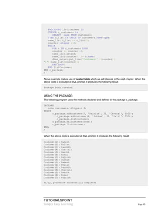 TUTORIALSPOINT
Simply Easy Learning Page 95
PROCEDURE listCustomer IS
CURSOR c_customers is
SELECT name FROM customers;
TYPE c_list is TABLE OF customers.name%type;
name_list c_list := c_list();
counter integer :=0;
BEGIN
FOR n IN c_customers LOOP
counter := counter +1;
name_list.extend;
name_list(counter) := n.name;
dbms_output.put_line('Customer(' ||counter||
')'||name_list(counter));
END LOOP;
END listCustomer;
END c_package;
/
Above example makes use of nested table which we will discuss in the next chapter. When the
above code is executed at SQL prompt, it produces the following result:
Package body created.
USING THE PACKAGE:
The following program uses the methods declared and defined in the package c_package.
DECLARE
code customers.id%type:= 8;
BEGIN
c_package.addcustomer(7, 'Rajnish', 25, 'Chennai', 3500);
c_package.addcustomer(8, 'Subham', 32, 'Delhi', 7500);
c_package.listcustomer;
c_package.delcustomer(code);
c_package.listcustomer;
END;
/
When the above code is executed at SQL prompt, it produces the following result:
Customer(1): Ramesh
Customer(2): Khilan
Customer(3): kaushik
Customer(4): Chaitali
Customer(5): Hardik
Customer(6): Komal
Customer(7): Rajnish
Customer(8): Subham
Customer(1): Ramesh
Customer(2): Khilan
Customer(3): kaushik
Customer(4): Chaitali
Customer(5): Hardik
Customer(6): Komal
Customer(7): Rajnish
PL/SQL procedure successfully completed
 