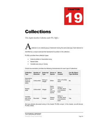 TUTORIALSPOINT
Simply Easy Learning Page 96
Collections
This chapter describes Collection under PL/SQL:
Acollection is an ordered group of elements having the same data type. Each element is
identified by a unique subscript that represents its position in the collection.
PL/SQL provides three collection types:
 Index-by tables or Associative array
 Nested table
 Variable-size array or Varray
Oracle documentation provides the following characteristics for each type of collections:
Collection
Type
Number of
Elements
Subscript
Type
Dense or
Sparse
Where
Created
Can Be Object
Type Attribute
Associative
array (or
index-by
table)
Unbounded
String or
integer
Either
Only in PL/SQL
block
No
Nested
table
Unbounded Integer
Starts
dense,
can
become
sparse
Either in
PL/SQL block
or at schema
level
Yes
Variable-
size array
(Varray)
Bounded Integer
Always
dense
Either in
PL/SQL block
or at schema
level
Yes
We have already discussed varray in the chapter 'PL/SQL arrays'. In this chapter, we will discuss
PL/SQL tables.
CHAPTER
19
 