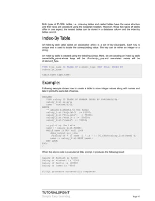 TUTORIALSPOINT
Simply Easy Learning Page 97
Both types of PL/SQL tables, i.e., index-by tables and nested tables have the same structure
and their rows are accessed using the subscript notation. However, these two types of tables
differ in one aspect; the nested tables can be stored in a database column and the index-by
tables cannot.
Index-By Table
An index-by table (also called an associative array) is a set of key-value pairs. Each key is
unique and is used to locate the corresponding value. The key can be either an integer or a
string.
An index-by table is created using the following syntax. Here, we are creating an index-by table
namedtable_name whose keys will be of subscript_type and associated values will be
of element_type.
TYPE type_name IS TABLE OF element_type [NOT NULL] INDEX BY
subscript_type;
table_name type_name;
Example:
Following example shows how to create a table to store integer values along with names and
later it prints the same list of names.
DECLARE
TYPE salary IS TABLE OF NUMBER INDEX BY VARCHAR2(20);
salary_list salary;
name VARCHAR2(20);
BEGIN
-- adding elements to the table
salary_list('Rajnish') := 62000;
salary_list('Minakshi') := 75000;
salary_list('Martin') := 100000;
salary_list('James') := 78000;
-- printing the table
name := salary_list.FIRST;
WHILE name IS NOT null LOOP
dbms_output.put_line
('Salary of ' || name || ' is ' || TO_CHAR(salary_list(name)));
name := salary_list.NEXT(name);
END LOOP;
END;
/
When the above code is executed at SQL prompt, it produces the following result:
Salary of Rajnish is 62000
Salary of Minakshi is 75000
Salary of Martin is 100000
Salary of James is 78000
PL/SQL procedure successfully completed.
 