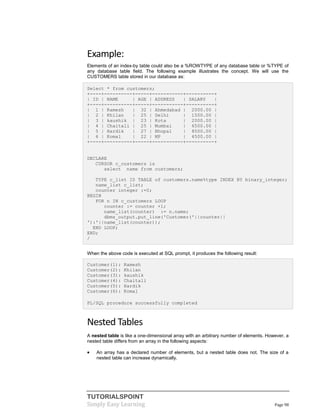 TUTORIALSPOINT
Simply Easy Learning Page 98
Example:
Elements of an index-by table could also be a %ROWTYPE of any database table or %TYPE of
any database table field. The following example illustrates the concept. We will use the
CUSTOMERS table stored in our database as:
Select * from customers;
+----+----------+-----+-----------+----------+
| ID | NAME | AGE | ADDRESS | SALARY |
+----+----------+-----+-----------+----------+
| 1 | Ramesh | 32 | Ahmedabad | 2000.00 |
| 2 | Khilan | 25 | Delhi | 1500.00 |
| 3 | kaushik | 23 | Kota | 2000.00 |
| 4 | Chaitali | 25 | Mumbai | 6500.00 |
| 5 | Hardik | 27 | Bhopal | 8500.00 |
| 6 | Komal | 22 | MP | 4500.00 |
+----+----------+-----+-----------+----------+
DECLARE
CURSOR c_customers is
select name from customers;
TYPE c_list IS TABLE of customers.name%type INDEX BY binary_integer;
name_list c_list;
counter integer :=0;
BEGIN
FOR n IN c_customers LOOP
counter := counter +1;
name_list(counter) := n.name;
dbms_output.put_line('Customer('||counter||
'):'||name_list(counter));
END LOOP;
END;
/
When the above code is executed at SQL prompt, it produces the following result:
Customer(1): Ramesh
Customer(2): Khilan
Customer(3): kaushik
Customer(4): Chaitali
Customer(5): Hardik
Customer(6): Komal
PL/SQL procedure successfully completed
Nested Tables
A nested table is like a one-dimensional array with an arbitrary number of elements. However, a
nested table differs from an array in the following aspects:
 An array has a declared number of elements, but a nested table does not. The size of a
nested table can increase dynamically.
 