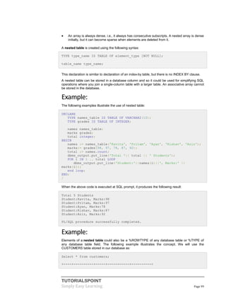 TUTORIALSPOINT
Simply Easy Learning Page 99
 An array is always dense, i.e., it always has consecutive subscripts. A nested array is dense
initially, but it can become sparse when elements are deleted from it.
A nested table is created using the following syntax:
TYPE type_name IS TABLE OF element_type [NOT NULL];
table_name type_name;
This declaration is similar to declaration of an index-by table, but there is no INDEX BY clause.
A nested table can be stored in a database column and so it could be used for simplifying SQL
operations where you join a single-column table with a larger table. An associative array cannot
be stored in the database.
Example:
The following examples illustrate the use of nested table:
DECLARE
TYPE names_table IS TABLE OF VARCHAR2(10);
TYPE grades IS TABLE OF INTEGER;
names names_table;
marks grades;
total integer;
BEGIN
names := names_table('Kavita', 'Pritam', 'Ayan', 'Rishav', 'Aziz');
marks:= grades(98, 97, 78, 87, 92);
total := names.count;
dbms_output.put_line('Total '|| total || ' Students');
FOR i IN 1 .. total LOOP
dbms_output.put_line('Student:'||names(i)||', Marks:' ||
marks(i));
end loop;
END;
/
When the above code is executed at SQL prompt, it produces the following result:
Total 5 Students
Student:Kavita, Marks:98
Student:Pritam, Marks:97
Student:Ayan, Marks:78
Student:Rishav, Marks:87
Student:Aziz, Marks:92
PL/SQL procedure successfully completed.
Example:
Elements of a nested table could also be a %ROWTYPE of any database table or %TYPE of
any database table field. The following example illustrates the concept. We will use the
CUSTOMERS table stored in our database as:
Select * from customers;
+----+----------+-----+-----------+----------+
 