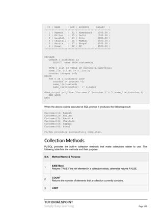 TUTORIALSPOINT
Simply Easy Learning Page 100
| ID | NAME | AGE | ADDRESS | SALARY |
+----+----------+-----+-----------+----------+
| 1 | Ramesh | 32 | Ahmedabad | 2000.00 |
| 2 | Khilan | 25 | Delhi | 1500.00 |
| 3 | kaushik | 23 | Kota | 2000.00 |
| 4 | Chaitali | 25 | Mumbai | 6500.00 |
| 5 | Hardik | 27 | Bhopal | 8500.00 |
| 6 | Komal | 22 | MP | 4500.00 |
+----+----------+-----+-----------+----------+
DECLARE
CURSOR c_customers is
SELECT name FROM customers;
TYPE c_list IS TABLE of customers.name%type;
name_list c_list := c_list();
counter integer :=0;
BEGIN
FOR n IN c_customers LOOP
counter := counter +1;
name_list.extend;
name_list(counter) := n.name;
dbms_output.put_line('Customer('||counter||'):'||name_list(counter));
END LOOP;
END;
/
When the above code is executed at SQL prompt, it produces the following result:
Customer(1): Ramesh
Customer(2): Khilan
Customer(3): kaushik
Customer(4): Chaitali
Customer(5): Hardik
Customer(6): Komal
PL/SQL procedure successfully completed.
Collection Methods
PL/SQL provides the built-in collection methods that make collections easier to use. The
following table lists the methods and their purpose:
S.N. Method Name & Purpose
1
EXISTS(n)
Returns TRUE if the nth element in a collection exists; otherwise returns FALSE.
2
COUNT
Returns the number of elements that a collection currently contains.
3 LIMIT
 