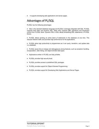 TUTORIALSPOINT
Simply Easy Learning Page 2
 It supports developing web applications and server pages.
Advantages of PL/SQL
PL/SQL has the following advantages:
 SQL is the standard database language and PL/SQL is strongly integrated with SQL. PL/SQL
supports both static and dynamic SQL. Static SQL supports DML operations and transaction
control from PL/SQL block. Dynamic SQL is SQL allows embedding DDL statements in PL/SQL
blocks.
 PL/SQL allows sending an entire block of statements to the database at one time. This
reduces network traffic and provides high performance for the applications.
 PL/SQL gives high productivity to programmers as it can query, transform, and update data
in a database.
 PL/SQL saves time on design and debugging by strong features, such as exception handling,
encapsulation, data hiding, and object-oriented data types.
 Applications written in PL/SQL are fully portable.
 PL/SQL provides high security level.
 PL/SQL provides access to predefined SQL packages.
 PL/SQL provides support for Object-Oriented Programming.
 PL/SQL provides support for Developing Web Applications and Server Pages.
 