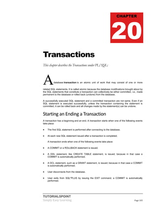 TUTORIALSPOINT
Simply Easy Learning Page 103
Transactions
This chapter describes the Transactions under PL/SQL:
Adatabase transaction is an atomic unit of work that may consist of one or more
related SQL statements. It is called atomic because the database modifications brought about by
the SQL statements that constitute a transaction can collectively be either committed, i.e., made
permanent to the database or rolled back (undone) from the database.
A successfully executed SQL statement and a committed transaction are not same. Even if an
SQL statement is executed successfully, unless the transaction containing the statement is
committed, it can be rolled back and all changes made by the statement(s) can be undone.
Starting an Ending a Transaction
A transaction has a beginning and an end. A transaction starts when one of the following events
take place:
 The first SQL statement is performed after connecting to the database.
 At each new SQL statement issued after a transaction is completed.
A transaction ends when one of the following events take place:
 A COMMIT or a ROLLBACK statement is issued.
 A DDL statement, like CREATE TABLE statement, is issued; because in that case a
COMMIT is automatically performed.
 A DCL statement, such as a GRANT statement, is issued; because in that case a COMMIT
is automatically performed.
 User disconnects from the database.
 User exits from SQL*PLUS by issuing the EXIT command, a COMMIT is automatically
performed.
CHAPTER
20
 