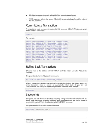 TUTORIALSPOINT
Simply Easy Learning Page 104
 SQL*Plus terminates abnormally, a ROLLBACK is automatically performed.
 A DML statement fails; in that case a ROLLBACK is automatically performed for undoing
that DML statement.
Committing a Transaction
A transaction is made permanent by issuing the SQL command COMMIT. The general syntax
for the COMMIT command is:
COMMIT;
For example,
INSERT INTO CUSTOMERS (ID,NAME,AGE,ADDRESS,SALARY)
VALUES (1, 'Ramesh', 32, 'Ahmedabad', 2000.00 );
INSERT INTO CUSTOMERS (ID,NAME,AGE,ADDRESS,SALARY)
VALUES (2, 'Khilan', 25, 'Delhi', 1500.00 );
INSERT INTO CUSTOMERS (ID,NAME,AGE,ADDRESS,SALARY)
VALUES (3, 'kaushik', 23, 'Kota', 2000.00 );
INSERT INTO CUSTOMERS (ID,NAME,AGE,ADDRESS,SALARY)
VALUES (4, 'Chaitali', 25, 'Mumbai', 6500.00 );
INSERT INTO CUSTOMERS (ID,NAME,AGE,ADDRESS,SALARY)
VALUES (5, 'Hardik', 27, 'Bhopal', 8500.00 );
INSERT INTO CUSTOMERS (ID,NAME,AGE,ADDRESS,SALARY)
VALUES (6, 'Komal', 22, 'MP', 4500.00 );
COMMIT;
Rolling Back Transactions
Changes made to the database without COMMIT could be undone using the ROLLBACK
command.
The general syntax for the ROLLBACK command is:
ROLLBACK [TO SAVEPOINT < savepoint_name>];
When a transaction is aborted due to some unprecedented situation, like system failure, the
entire transaction since a commit is automatically rolled back. If you are not
using savepoint, then simply use the following statement to rollback all the changes:
ROLLBACK;
Savepoints
Savepoints are sort of markers that help in splitting a long transaction into smaller units by
setting some checkpoints. By setting savepoints within a long transaction, you can roll back to a
checkpoint if required. This is done by issuing the SAVEPOINT command.
The general syntax for the SAVEPOINT command is:
SAVEPOINT < savepoint_name >;
 