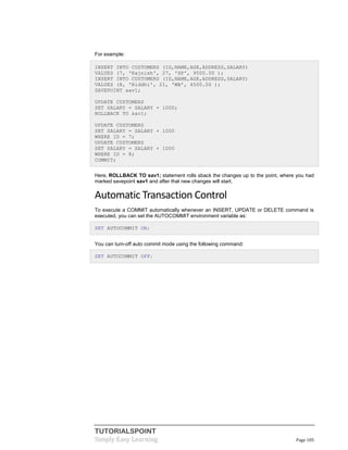 TUTORIALSPOINT
Simply Easy Learning Page 105
For example:
INSERT INTO CUSTOMERS (ID,NAME,AGE,ADDRESS,SALARY)
VALUES (7, 'Rajnish', 27, 'HP', 9500.00 );
INSERT INTO CUSTOMERS (ID,NAME,AGE,ADDRESS,SALARY)
VALUES (8, 'Riddhi', 21, 'WB', 4500.00 );
SAVEPOINT sav1;
UPDATE CUSTOMERS
SET SALARY = SALARY + 1000;
ROLLBACK TO sav1;
UPDATE CUSTOMERS
SET SALARY = SALARY + 1000
WHERE ID = 7;
UPDATE CUSTOMERS
SET SALARY = SALARY + 1000
WHERE ID = 8;
COMMIT;
Here, ROLLBACK TO sav1; statement rolls sback the changes up to the point, where you had
marked savepoint sav1 and after that new changes will start.
Automatic Transaction Control
To execute a COMMIT automatically whenever an INSERT, UPDATE or DELETE command is
executed, you can set the AUTOCOMMIT environment variable as:
SET AUTOCOMMIT ON;
You can turn-off auto commit mode using the following command:
SET AUTOCOMMIT OFF;
 