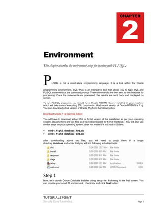 TUTORIALSPOINT
Simply Easy Learning Page 3
Environment
This chapter describes the environment setup for starting with PL/SQL:
PL/SQL is not a stand-alone programming language; it is a tool within the Oracle
programming environment. SQL* Plus is an interactive tool that allows you to type SQL and
PL/SQL statements at the command prompt. These commands are then sent to the database for
processing. Once the statements are processed, the results are sent back and displayed on
screen.
To run PL/SQL programs, you should have Oracle RBDMS Server installed in your machine
which will take care of executing SQL commands. Most recent version of Oracle RDBMS is 11g.
You can download a trial version of Oracle 11g from the following link:
Download Oracle 11g Express Edition
You will have to download either 32bit or 64 bit version of the installation as per your operating
system. Usually there are two files, as I have downloaded for 64 bit Windows7. You will also use
similar steps on your operating system, does not matter if it is Linux or Solaris.
 win64_11gR2_database_1of2.zip
 win64_11gR2_database_2of2.zip
After downloading above two files, you will need to unzip them in a single
directory database and under that you will find following sub-directories:
Step 1
Now, let's launch Oracle Database Installer using setup file. Following is the first screen. You
can provide your email ID and uncheck, check box and click Next button:
CHAPTER
2
 