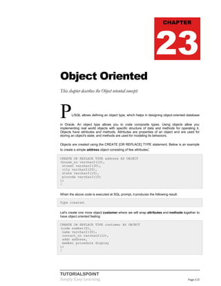 TUTORIALSPOINT
Simply Easy Learning Page 113
Object Oriented
This chapter describes the Object oriented concept:
PL/SQL allows defining an object type, which helps in designing object-oriented database
in Oracle. An object type allows you to crate composite types. Using objects allow you
implementing real world objects with specific structure of data and methods for operating it.
Objects have attributes and methods. Attributes are properties of an object and are used for
storing an object's state; and methods are used for modeling its behaviors.
Objects are created using the CREATE [OR REPLACE] TYPE statement. Below is an example
to create a simple address object consisting of few attributes:
CREATE OR REPLACE TYPE address AS OBJECT
(house_no varchar2(10),
street varchar2(30),
city varchar2(20),
state varchar2(10),
pincode varchar2(10)
);
/
When the above code is executed at SQL prompt, it produces the following result:
Type created.
Let's create one more object customer where we will wrap attributes and methods together to
have object oriented feeling:
CREATE OR REPLACE TYPE customer AS OBJECT
(code number(5),
name varchar2(30),
contact_no varchar2(12),
addr address,
member procedure display
);
/
CHAPTER
23
 