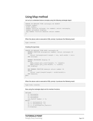 TUTORIALS POINT
Simply Easy Learning Page 115
Using Map method
Let us try to understand above concepts using the following rectangle object:
CREATE OR REPLACE TYPE rectangle AS OBJECT
(length number,
width number,
member function enlarge( inc number) return rectangle,
member procedure display,
map member function measure return number
);
/
When the above code is executed at SQL prompt, it produces the following result:
Type created.
Creating the type body:
CREATE OR REPLACE TYPE BODY rectangle AS
MEMBER FUNCTION enlarge(inc number) return rectangle IS
BEGIN
return rectangle(self.length + inc, self.width + inc);
END enlarge;
MEMBER PROCEDURE display IS
BEGIN
dbms_output.put_line('Length: '|| length);
dbms_output.put_line('Width: '|| width);
END display;
MAP MEMBER FUNCTION measure return number IS
BEGIN
return (sqrt(length*length + width*width));
END measure;
END;
/
When the above code is executed at SQL prompt, it produces the following result:
Type body created.
Now using the rectangle object and its member functions:
DECLARE
r1 rectangle;
r2 rectangle;
r3 rectangle;
inc_factor number := 5;
BEGIN
r1 := rectangle(3, 4);
r2 := rectangle(5, 7);
r3 := r1.enlarge(inc_factor);
r3.display;
 
