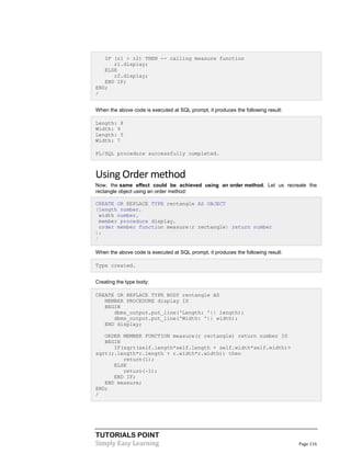 TUTORIALS POINT
Simply Easy Learning Page 116
IF (r1 > r2) THEN -- calling measure function
r1.display;
ELSE
r2.display;
END IF;
END;
/
When the above code is executed at SQL prompt, it produces the following result:
Length: 8
Width: 9
Length: 5
Width: 7
PL/SQL procedure successfully completed.
Using Order method
Now, the same effect could be achieved using an order method. Let us recreate the
rectangle object using an order method:
CREATE OR REPLACE TYPE rectangle AS OBJECT
(length number,
width number,
member procedure display,
order member function measure(r rectangle) return number
);
/
When the above code is executed at SQL prompt, it produces the following result:
Type created.
Creating the type body:
CREATE OR REPLACE TYPE BODY rectangle AS
MEMBER PROCEDURE display IS
BEGIN
dbms_output.put_line('Length: '|| length);
dbms_output.put_line('Width: '|| width);
END display;
ORDER MEMBER FUNCTION measure(r rectangle) return number IS
BEGIN
IF(sqrt(self.length*self.length + self.width*self.width)>
sqrt(r.length*r.length + r.width*r.width)) then
return(1);
ELSE
return(-1);
END IF;
END measure;
END;
/
 