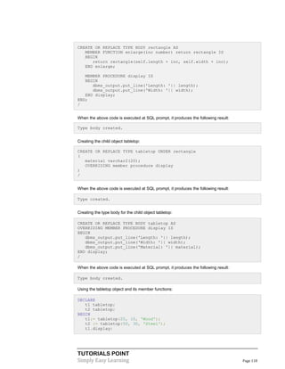 TUTORIALS POINT
Simply Easy Learning Page 118
CREATE OR REPLACE TYPE BODY rectangle AS
MEMBER FUNCTION enlarge(inc number) return rectangle IS
BEGIN
return rectangle(self.length + inc, self.width + inc);
END enlarge;
MEMBER PROCEDURE display IS
BEGIN
dbms_output.put_line('Length: '|| length);
dbms_output.put_line('Width: '|| width);
END display;
END;
/
When the above code is executed at SQL prompt, it produces the following result:
Type body created.
Creating the child object tabletop:
CREATE OR REPLACE TYPE tabletop UNDER rectangle
(
material varchar2(20);
OVERRIDING member procedure display
)
/
When the above code is executed at SQL prompt, it produces the following result:
Type created.
Creating the type body for the child object tabletop:
CREATE OR REPLACE TYPE BODY tabletop AS
OVERRIDING MEMBER PROCEDURE display IS
BEGIN
dbms_output.put_line('Length: '|| length);
dbms_output.put_line('Width: '|| width);
dbms_output.put_line('Material: '|| material);
END display;
/
When the above code is executed at SQL prompt, it produces the following result:
Type body created.
Using the tabletop object and its member functions:
DECLARE
t1 tabletop;
t2 tabletop;
BEGIN
t1:= tabletop(20, 10, 'Wood');
t2 := tabletop(50, 30, 'Steel');
t1.display;
 