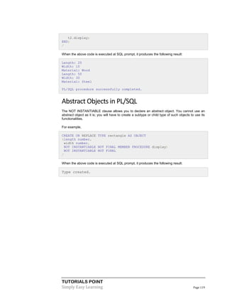 TUTORIALS POINT
Simply Easy Learning Page 119
t2.display;
END;
/
When the above code is executed at SQL prompt, it produces the following result:
Length: 20
Width: 10
Material: Wood
Length: 50
Width: 30
Material: Steel
PL/SQL procedure successfully completed.
Abstract Objects in PL/SQL
The NOT INSTANTIABLE clause allows you to declare an abstract object. You cannot use an
abstract object as it is; you will have to create a subtype or child type of such objects to use its
functionalities.
For example,
CREATE OR REPLACE TYPE rectangle AS OBJECT
(length number,
width number,
NOT INSTANTIABLE NOT FINAL MEMBER PROCEDURE display)
NOT INSTANTIABLE NOT FINAL
/
When the above code is executed at SQL prompt, it produces the following result:
Type created.
 