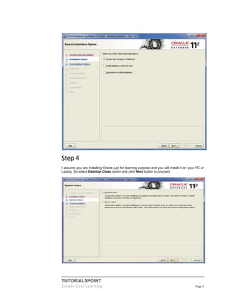 TUTORIALSPOINT
Simply Easy Learning Page 5
Step 4
I assume you are installing Oracle just for learning purpose and you will install it on your PC or
Laptop. So select Desktop Class option and click Next button to proceed:
 