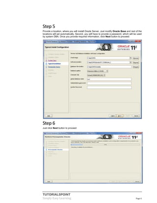 TUTORIALSPOINT
Simply Easy Learning Page 6
Step 5
Provide a location, where you will install Oracle Server. Just modify Oracle Base and rest of the
locations will set automatically. Second, you will have to provide a password, which will be used
by system DBA. Once you provide required information, click Next button to proceed:
Step 6
Just click Next button to proceed:
 