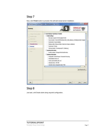 TUTORIALSPOINT
Simply Easy Learning Page 7
Step 7
Now, click Finish button to proceed, this will start actual server installation.
Step 8
Just wait, until Oracle starts doing required configuration.
 