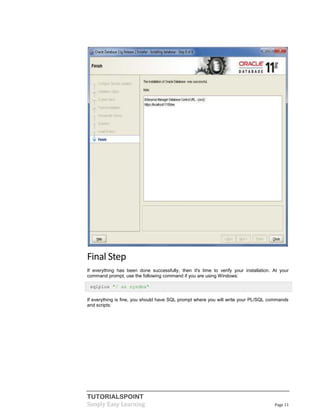 TUTORIALSPOINT
Simply Easy Learning Page 11
Final Step
If everything has been done successfully, then it's time to verify your installation. At your
command prompt, use the following command if you are using Windows:
sqlplus "/ as sysdba"
If everything is fine, you should have SQL prompt where you will write your PL/SQL commands
and scripts:
 