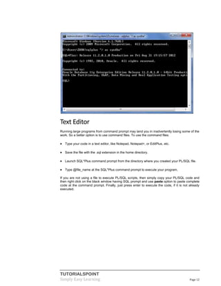 TUTORIALSPOINT
Simply Easy Learning Page 12
Text Editor
Running large programs from command prompt may land you in inadvertently losing some of the
work. So a better option is to use command files. To use the command files:
 Type your code in a text editor, like Notepad, Notepad+, or EditPlus, etc.
 Save the file with the .sql extension in the home directory.
 Launch SQL*Plus command prompt from the directory where you created your PL/SQL file.
 Type @file_name at the SQL*Plus command prompt to execute your program.
If you are not using a file to execute PL/SQL scripts, then simply copy your PL/SQL code and
then right click on the black window having SQL prompt and use paste option to paste complete
code at the command prompt. Finally, just press enter to execute the code, if it is not already
executed.
 