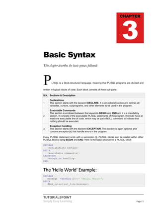 TUTORIALSPOINT
Simply Easy Learning Page 13
Basic Syntax
This chapter describes the basic syntax followed:
PL/SQL is a block-structured language, meaning that PL/SQL programs are divided and
written in logical blocks of code. Each block consists of three sub-parts:
S.N. Sections & Description
1
Declarations
This section starts with the keyword DECLARE. It is an optional section and defines all
variables, cursors, subprograms, and other elements to be used in the program.
2
Executable Commands
This section is enclosed between the keywords BEGIN and END and it is a mandatory
section. It consists of the executable PL/SQL statements of the program. It should have at
least one executable line of code, which may be just a NULL command to indicate that
nothing should be executed.
3
Exception Handling
This section starts with the keyword EXCEPTION. This section is again optional and
contains exception(s) that handle errors in the program.
Every PL/SQL statement ends with a semicolon (;). PL/SQL blocks can be nested within other
PL/SQL blocks using BEGIN and END. Here is the basic structure of a PL/SQL block:
DECLARE
<declarations section>
BEGIN
<executable command(s)>
EXCEPTION
<exception handling>
END;
The 'Hello World' Example:
DECLARE
message varchar2(20):= 'Hello, World!';
BEGIN
dbms_output.put_line(message);
CHAPTER
3
 