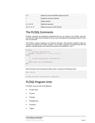 TUTORIALSPOINT
Simply Easy Learning Page 15
/*, */ Multi-line comment delimiter (begin and end)
-- Single-line comment indicator
.. Range operator
<, >, <=, >= Relational operators
<>, '=, ~=, ^= Different versions of NOT EQUAL
The PL/SQL Comments
Program comments are explanatory statements that you can include in the PL/SQL code that
you write and helps anyone reading its source code. All programming languages allow for some
form of comments.
The PL/SQL supports single-line and multi-line comments. All characters available inside any
comment are ignored by PL/SQL compiler. The PL/SQL single-line comments start with the
delimiter --(double hyphen) and multi-line comments are enclosed by /* and */.
DECLARE
-- variable declaration
message varchar2(20):= 'Hello, World!';
BEGIN
/*
* PL/SQL executable statement(s)
*/
dbms_output.put_line(message);
END;
/
When the above code is executed at SQL prompt, it produces the following result:
Hello World
PL/SQL procedure successfully completed.
PL/SQL Program Units
A PL/SQL unit is any one of the following:
 PL/SQL block
 Function
 Package
 Package body
 Procedure
 Trigger
 