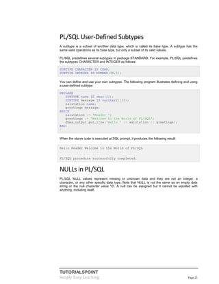 TUTORIALSPOINT
Simply Easy Learning Page 21
PL/SQL User-Defined Subtypes
A subtype is a subset of another data type, which is called its base type. A subtype has the
same valid operations as its base type, but only a subset of its valid values.
PL/SQL predefines several subtypes in package STANDARD. For example, PL/SQL predefines
the subtypes CHARACTER and INTEGER as follows:
SUBTYPE CHARACTER IS CHAR;
SUBTYPE INTEGER IS NUMBER(38,0);
You can define and use your own subtypes. The following program illustrates defining and using
a user-defined subtype:
DECLARE
SUBTYPE name IS char(20);
SUBTYPE message IS varchar2(100);
salutation name;
greetings message;
BEGIN
salutation := 'Reader ';
greetings := 'Welcome to the World of PL/SQL';
dbms_output.put_line('Hello ' || salutation || greetings);
END;
/
When the above code is executed at SQL prompt, it produces the following result:
Hello Reader Welcome to the World of PL/SQL
PL/SQL procedure successfully completed.
NULLs in PL/SQL
PL/SQL NULL values represent missing or unknown data and they are not an integer, a
character, or any other specific data type. Note that NULL is not the same as an empty data
string or the null character value '0'. A null can be assigned but it cannot be equated with
anything, including itself.
 