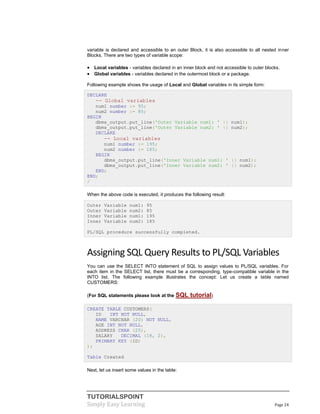 TUTORIALSPOINT
Simply Easy Learning Page 24
variable is declared and accessible to an outer Block, it is also accessible to all nested inner
Blocks. There are two types of variable scope:
 Local variables - variables declared in an inner block and not accessible to outer blocks.
 Global variables - variables declared in the outermost block or a package.
Following example shows the usage of Local and Global variables in its simple form:
DECLARE
-- Global variables
num1 number := 95;
num2 number := 85;
BEGIN
dbms_output.put_line('Outer Variable num1: ' || num1);
dbms_output.put_line('Outer Variable num2: ' || num2);
DECLARE
-- Local variables
num1 number := 195;
num2 number := 185;
BEGIN
dbms_output.put_line('Inner Variable num1: ' || num1);
dbms_output.put_line('Inner Variable num2: ' || num2);
END;
END;
/
When the above code is executed, it produces the following result:
Outer Variable num1: 95
Outer Variable num2: 85
Inner Variable num1: 195
Inner Variable num2: 185
PL/SQL procedure successfully completed.
Assigning SQL Query Results to PL/SQL Variables
You can use the SELECT INTO statement of SQL to assign values to PL/SQL variables. For
each item in the SELECT list, there must be a corresponding, type-compatible variable in the
INTO list. The following example illustrates the concept: Let us create a table named
CUSTOMERS:
(For SQL statements please look at the SQL tutorial)
CREATE TABLE CUSTOMERS(
ID INT NOT NULL,
NAME VARCHAR (20) NOT NULL,
AGE INT NOT NULL,
ADDRESS CHAR (25),
SALARY DECIMAL (18, 2),
PRIMARY KEY (ID)
);
Table Created
Next, let us insert some values in the table:
 