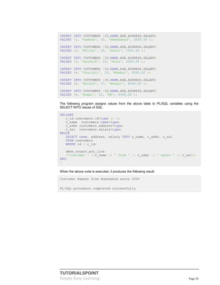 TUTORIALSPOINT
Simply Easy Learning Page 25
INSERT INTO CUSTOMERS (ID,NAME,AGE,ADDRESS,SALARY)
VALUES (1, 'Ramesh', 32, 'Ahmedabad', 2000.00 );
INSERT INTO CUSTOMERS (ID,NAME,AGE,ADDRESS,SALARY)
VALUES (2, 'Khilan', 25, 'Delhi', 1500.00 );
INSERT INTO CUSTOMERS (ID,NAME,AGE,ADDRESS,SALARY)
VALUES (3, 'kaushik', 23, 'Kota', 2000.00 );
INSERT INTO CUSTOMERS (ID,NAME,AGE,ADDRESS,SALARY)
VALUES (4, 'Chaitali', 25, 'Mumbai', 6500.00 );
INSERT INTO CUSTOMERS (ID,NAME,AGE,ADDRESS,SALARY)
VALUES (5, 'Hardik', 27, 'Bhopal', 8500.00 );
INSERT INTO CUSTOMERS (ID,NAME,AGE,ADDRESS,SALARY)
VALUES (6, 'Komal', 22, 'MP', 4500.00 );
The following program assigns values from the above table to PL/SQL variables using the
SELECT INTO clause of SQL:
DECLARE
c_id customers.id%type := 1;
c_name customers.name%type;
c_addr customers.address%type;
c_sal customers.salary%type;
BEGIN
SELECT name, address, salary INTO c_name, c_addr, c_sal
FROM customers
WHERE id = c_id;
dbms_output.put_line
('Customer ' ||c_name || ' from ' || c_addr || ' earns ' || c_sal);
END;
/
When the above code is executed, it produces the following result:
Customer Ramesh from Ahmedabad earns 2000
PL/SQL procedure completed successfully
 