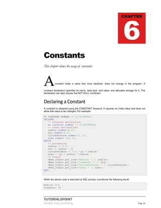 TUTORIALSPOINT
Simply Easy Learning Page 26
Constants
This chapter shows the usage of constants:
Aconstant holds a value that once declared, does not change in the program. A
constant declaration specifies its name, data type, and value, and allocates storage for it. The
declaration can also impose the NOT NULL constraint.
Declaring a Constant
A constant is declared using the CONSTANT keyword. It requires an initial value and does not
allow that value to be changed. For example:
PI CONSTANT NUMBER := 3.141592654;
DECLARE
-- constant declaration
pi constant number := 3.141592654;
-- other declarations
radius number(5,2);
dia number(5,2);
circumference number(7, 2);
area number (10, 2);
BEGIN
-- processing
radius := 9.5;
dia := radius * 2;
circumference := 2.0 * pi * radius;
area := pi * radius * radius;
-- output
dbms_output.put_line('Radius: ' || radius);
dbms_output.put_line('Diameter: ' || dia);
dbms_output.put_line('Circumference: ' || circumference);
dbms_output.put_line('Area: ' || area);
END;
/
When the above code is executed at SQL prompt, it produces the following result:
Radius: 9.5
Diameter: 19
CHAPTER
6
 
