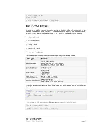 TUTORIALSPOINT
Simply Easy Learning Page 27
Circumference: 59.69
Area: 283.53
Pl/SQL procedure successfully completed.
The PL/SQL Literals
A literal is an explicit numeric, character, string, or Boolean value not represented by an
identifier. For example, TRUE, 786, NULL, 'tutorialspoint' are all literals of type Boolean, number,
or string. PL/SQL, literals are case-sensitive. PL/SQL supports the following kinds of literals:
 Numeric Literals
 Character Literals
 String Literals
 BOOLEAN Literals
 Date and Time Literals
The following table provides examples from all these categories of literal values.
Literal Type Example:
Numeric Literals
050 78 -14 0 +32767
6.6667 0.0 -12.0 3.14159 +7800.00
6E5 1.0E-8 3.14159e0 -1E38 -9.5e-3
Character Literals 'A' '%' '9' ' ' 'z' '('
String Literals
'Hello, world!'
'Tutorials Point'
'19-NOV-12'
BOOLEAN Literals TRUE, FALSE, and NULL.
Date and Time Literals
DATE '1978-12-25';
TIMESTAMP '2012-10-29 12:01:01';
To embed single quotes within a string literal, place two single quotes next to each other as
shown below:
DECLARE
message varchar2(20):= ''That''s tutorialspoint.com!'';
BEGIN
dbms_output.put_line(message);
END;
/
When the above code is executed at SQL prompt, it produces the following result:
That's tutorialspoint.com!
PL/SQL procedure successfully completed.
 