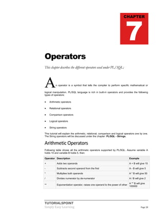 TUTORIALSPOINT
Simply Easy Learning Page 28
Operators
This chapter describes the different operators used under PL/SQL:
An operator is a symbol that tells the compiler to perform specific mathematical or
logical manipulation. PL/SQL language is rich in built-in operators and provides the following
types of operators:
 Arithmetic operators
 Relational operators
 Comparison operators
 Logical operators
 String operators
This tutorial will explain the arithmetic, relational, comparison and logical operators one by one.
The String operators will be discussed under the chapter: PL/SQL - Strings.
Arithmetic Operators
Following table shows all the arithmetic operators supported by PL/SQL. Assume variable A
holds 10 and variable B holds 5, then:
Operator Description Example
+ Adds two operands A + B will give 15
- Subtracts second operand from the first A - B will give 5
* Multiplies both operands A * B will give 50
/ Divides numerator by de-numerator A / B will give 2
** Exponentiation operator, raises one operand to the power of other
A ** B will give
100000
CHAPTER
7
 