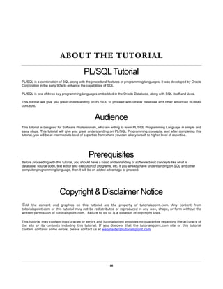 iii
ABOUT THE TUTORIAL
PL/SQLTutorial
PL/SQL is a combination of SQL along with the procedural features of programming languages. It was developed by Oracle
Corporation in the early 90's to enhance the capabilities of SQL.
PL/SQL is one of three key programming languages embedded in the Oracle Database, along with SQL itself and Java.
This tutorial will give you great understanding on PL/SQL to proceed with Oracle database and other advanced RDBMS
concepts.
Audience
This tutorial is designed for Software Professionals, who are willing to learn PL/SQL Programming Language in simple and
easy steps. This tutorial will give you great understanding on PL/SQL Programming concepts, and after completing this
tutorial, you will be at intermediate level of expertise from where you can take yourself to higher level of expertise.
Prerequisites
Before proceeding with this tutorial, you should have a basic understanding of software basic concepts like what is
database, source code, text editor and execution of programs, etc. If you already have understanding on SQL and other
computer programming language, then it will be an added advantage to proceed.
Copyright & Disclaimer Notice
All the content and graphics on this tutorial are the property of tutorialspoint.com. Any content from
tutorialspoint.com or this tutorial may not be redistributed or reproduced in any way, shape, or form without the
written permission of tutorialspoint.com. Failure to do so is a violation of copyright laws.
This tutorial may contain inaccuracies or errors and tutorialspoint provides no guarantee regarding the accuracy of
the site or its contents including this tutorial. If you discover that the tutorialspoint.com site or this tutorial
content contains some errors, please contact us at webmaster@tutorialspoint.com
 